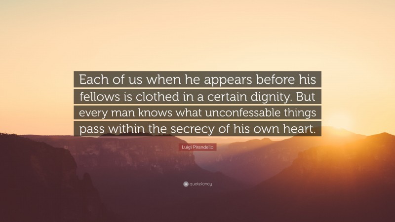 Luigi Pirandello Quote: “Each of us when he appears before his fellows is clothed in a certain dignity. But every man knows what unconfessable things pass within the secrecy of his own heart.”