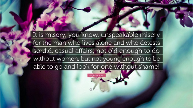 Luigi Pirandello Quote: “It is misery, you know, unspeakable misery for the man who lives alone and who detests sordid, casual affairs; not old enough to do without women, but not young enough to be able to go and look for one without shame!”