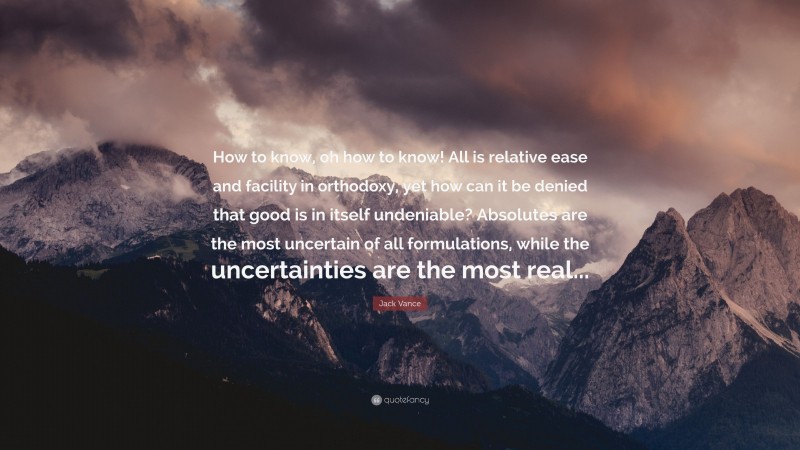 Jack Vance Quote: “How to know, oh how to know! All is relative ease and facility in orthodoxy, yet how can it be denied that good is in itself undeniable? Absolutes are the most uncertain of all formulations, while the uncertainties are the most real...”