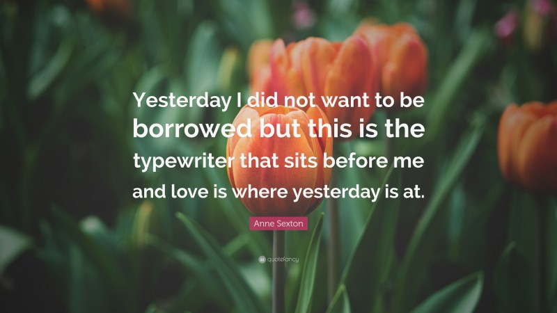 Anne Sexton Quote: “Yesterday I did not want to be borrowed but this is the typewriter that sits before me and love is where yesterday is at.”