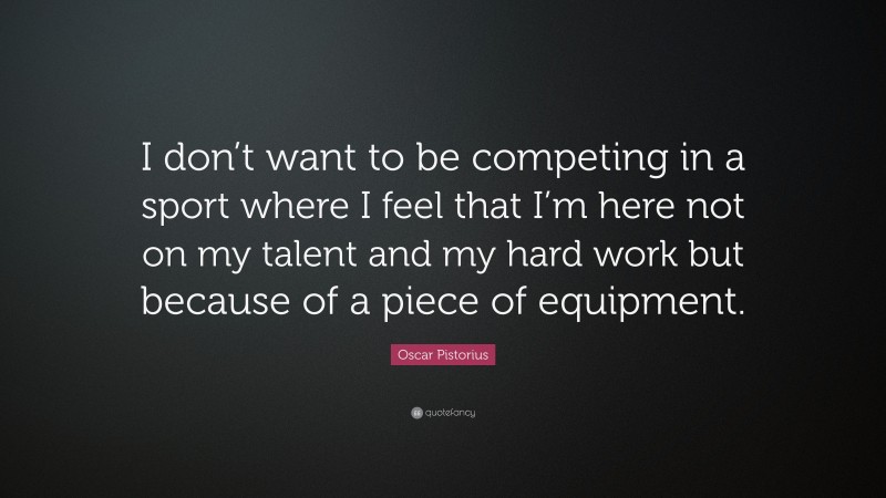 Oscar Pistorius Quote: “I don’t want to be competing in a sport where I feel that I’m here not on my talent and my hard work but because of a piece of equipment.”