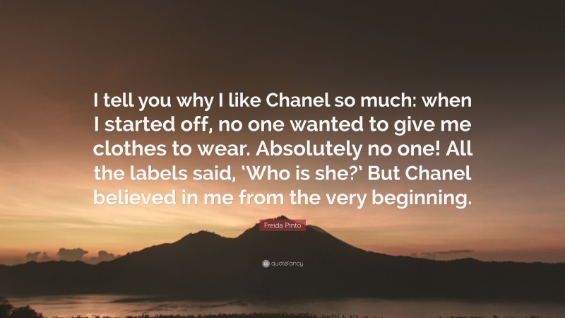Freida Pinto Quote: “I tell you why I like Chanel so much: when I started off, no one wanted to give me clothes to wear. Absolutely no one! All the labels said, ‘Who is she?’ But Chanel believed in me from the very beginning.”