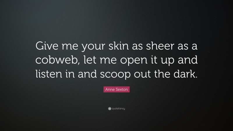 Anne Sexton Quote: “Give me your skin as sheer as a cobweb, let me open it up and listen in and scoop out the dark.”