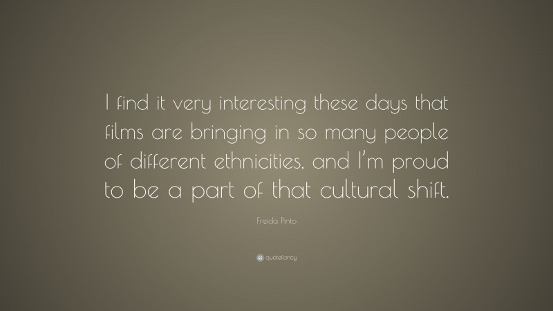 Freida Pinto Quote: “I find it very interesting these days that films are bringing in so many people of different ethnicities, and I’m proud to be a part of that cultural shift.”