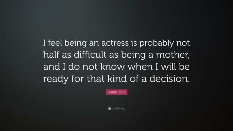 Freida Pinto Quote: “I feel being an actress is probably not half as difficult as being a mother, and I do not know when I will be ready for that kind of a decision.”