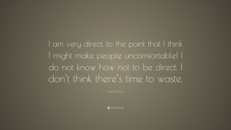 Freida Pinto Quote: “I am very direct, to the point that I think I might make people uncomfortable! I do not know how not to be direct. I don’t think there’s time to waste.”