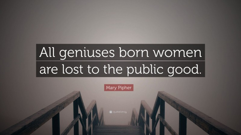 Mary Pipher Quote: “All geniuses born women are lost to the public good.”