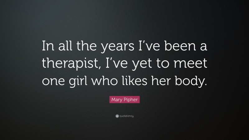 Mary Pipher Quote: “In all the years I’ve been a therapist, I’ve yet to meet one girl who likes her body.”