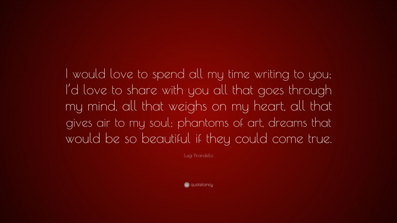 Luigi Pirandello Quote: “I would love to spend all my time writing to you; I’d love to share with you all that goes through my mind, all that weighs on my heart, all that gives air to my soul; phantoms of art, dreams that would be so beautiful if they could come true.”