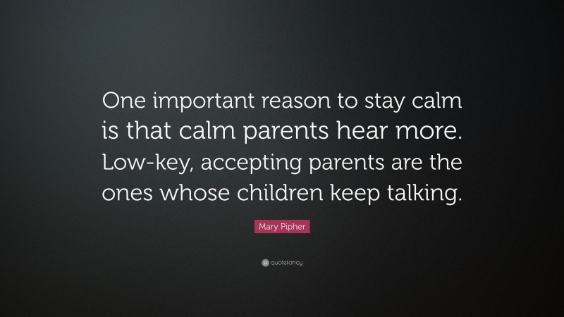 Mary Pipher Quote: “One important reason to stay calm is that calm parents hear more. Low-key, accepting parents are the ones whose children keep talking.”