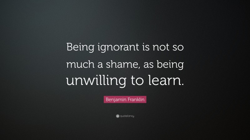 Benjamin Franklin Quote: “Being ignorant is not so much a shame, as being unwilling to learn.”