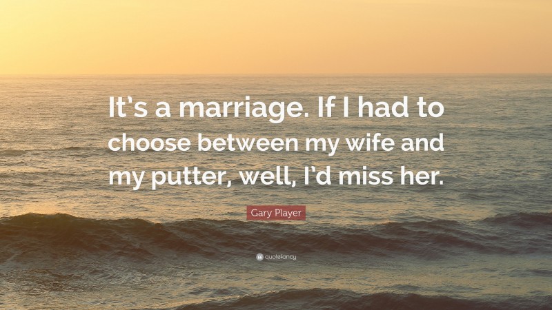 Gary Player Quote: “It’s a marriage. If I had to choose between my wife and my putter, well, I’d miss her.”