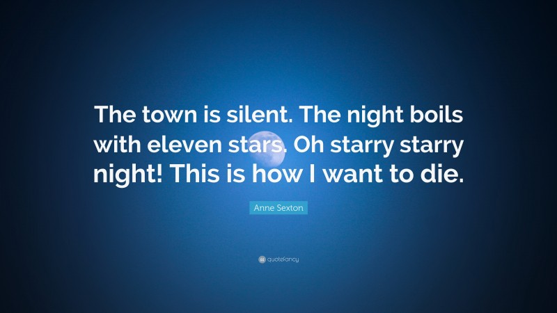 Anne Sexton Quote: “The town is silent. The night boils with eleven stars. Oh starry starry night! This is how I want to die.”