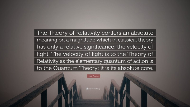 Max Planck Quote: “The Theory of Relativity confers an absolute meaning on a magnitude which in classical theory has only a relative significance: the velocity of light. The velocity of light is to the Theory of Relativity as the elementary quantum of action is to the Quantum Theory: it is its absolute core.”