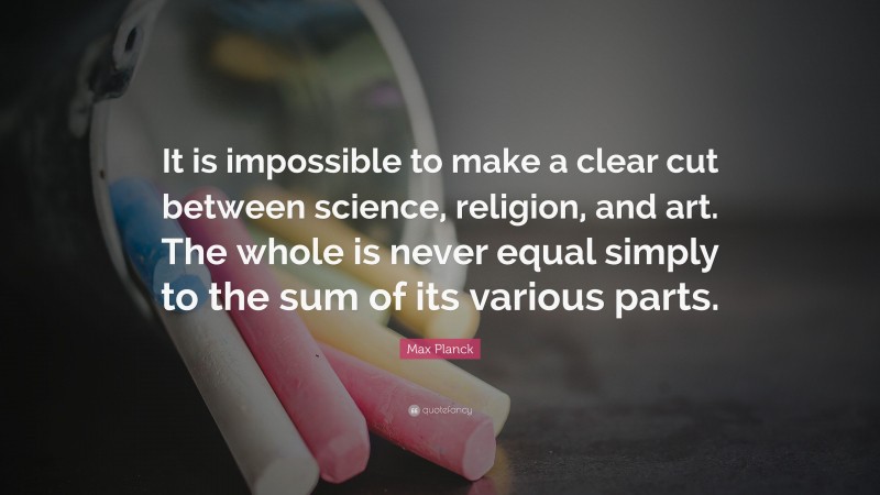 Max Planck Quote: “It is impossible to make a clear cut between science, religion, and art. The whole is never equal simply to the sum of its various parts.”