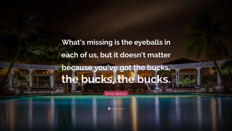 Anne Sexton Quote: “What’s missing is the eyeballs in each of us, but it doesn’t matter because you’ve got the bucks, the bucks, the bucks.”