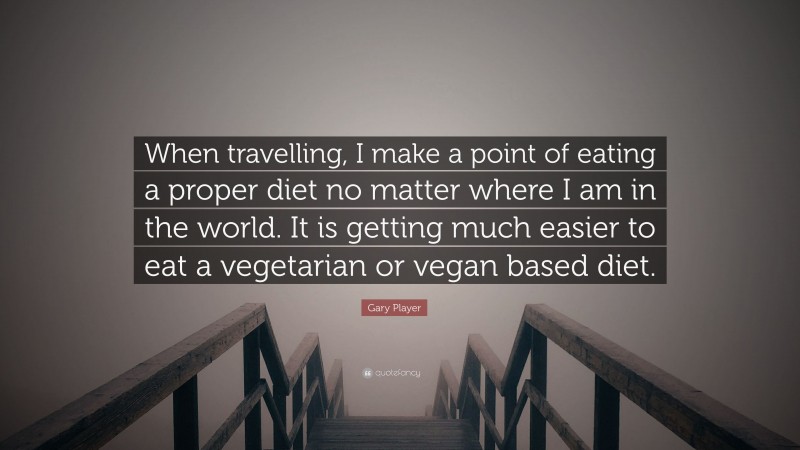 Gary Player Quote: “When travelling, I make a point of eating a proper diet no matter where I am in the world. It is getting much easier to eat a vegetarian or vegan based diet.”