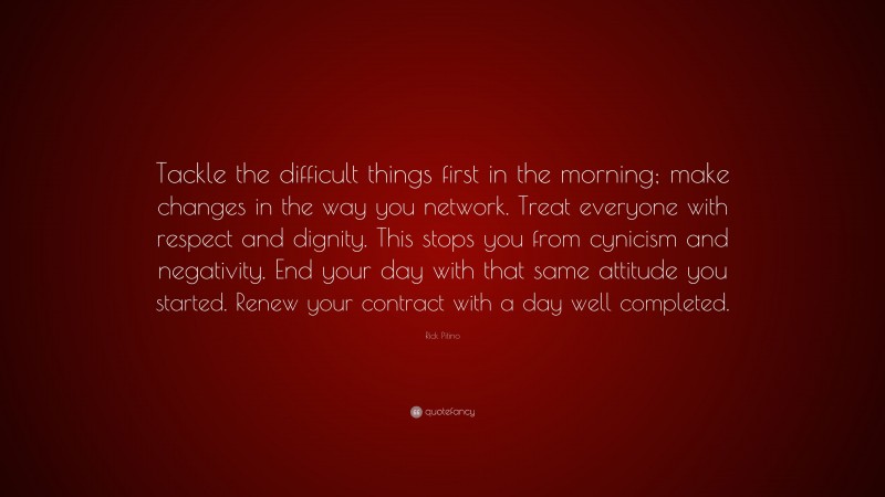 Rick Pitino Quote: “Tackle the difficult things first in the morning; make changes in the way you network. Treat everyone with respect and dignity. This stops you from cynicism and negativity. End your day with that same attitude you started. Renew your contract with a day well completed.”