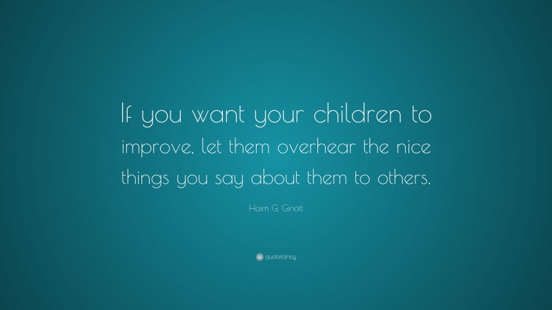 Haim G. Ginott Quote: “If you want your children to improve, let them overhear the nice things you say about them to others.”