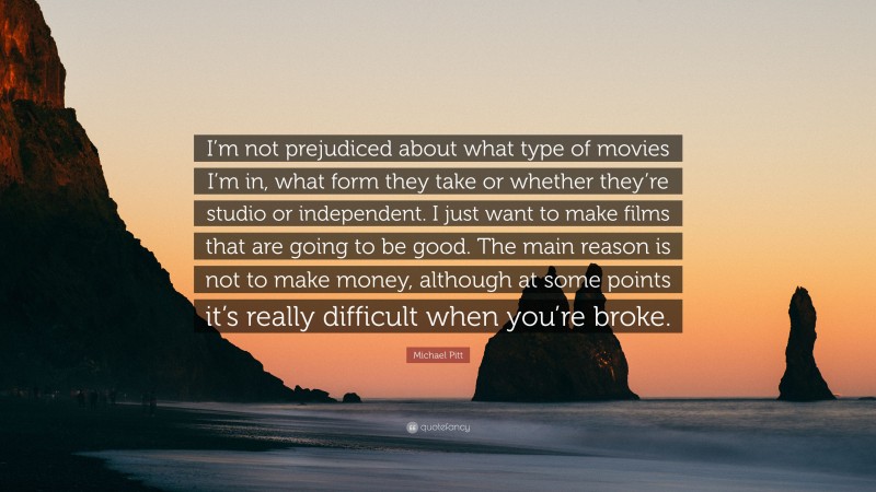 Michael Pitt Quote: “I’m not prejudiced about what type of movies I’m in, what form they take or whether they’re studio or independent. I just want to make films that are going to be good. The main reason is not to make money, although at some points it’s really difficult when you’re broke.”