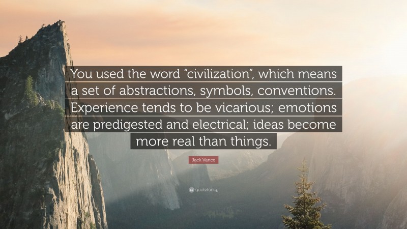 Jack Vance Quote: “You used the word “civilization”, which means a set of abstractions, symbols, conventions. Experience tends to be vicarious; emotions are predigested and electrical; ideas become more real than things.”