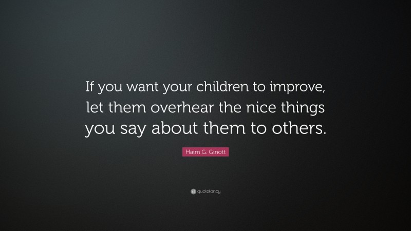Haim G. Ginott Quote: “If you want your children to improve, let them overhear the nice things you say about them to others.”