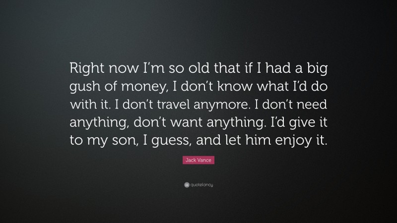 Jack Vance Quote: “Right now I’m so old that if I had a big gush of money, I don’t know what I’d do with it. I don’t travel anymore. I don’t need anything, don’t want anything. I’d give it to my son, I guess, and let him enjoy it.”