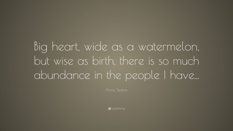 Anne Sexton Quote: “Big heart, wide as a watermelon, but wise as birth, there is so much abundance in the people I have...”