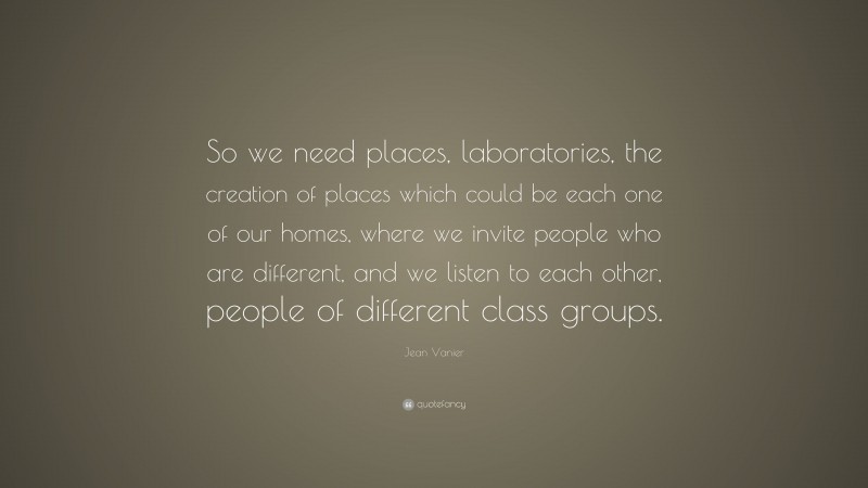Jean Vanier Quote: “So we need places, laboratories, the creation of places which could be each one of our homes, where we invite people who are different, and we listen to each other, people of different class groups.”