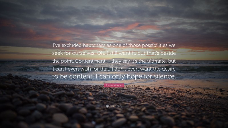 Jhonen Vasquez Quote: “I’ve excluded happiness as one of those possibilities we seek for ourselves. Oh, I still want it, but that’s beside the point. Contentment – they say it’s the ultimate, but I can’t even wish for that. I don’t even want the desire to be content. I can only hope for silence.”