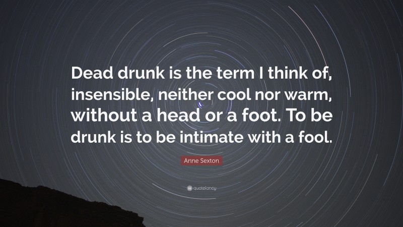 Anne Sexton Quote: “Dead drunk is the term I think of, insensible, neither cool nor warm, without a head or a foot. To be drunk is to be intimate with a fool.”