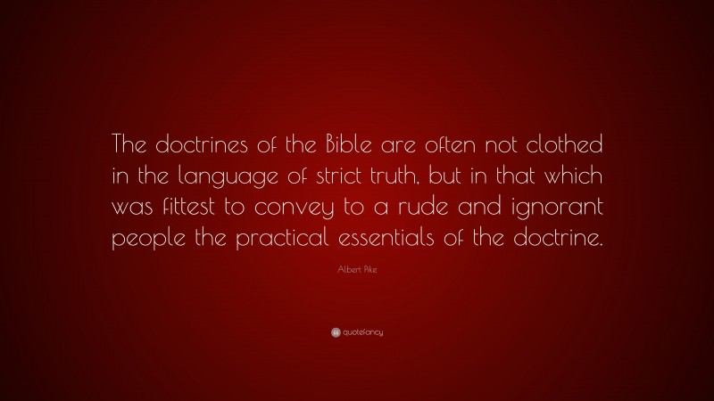 Albert Pike Quote: “The doctrines of the Bible are often not clothed in the language of strict truth, but in that which was fittest to convey to a rude and ignorant people the practical essentials of the doctrine.”