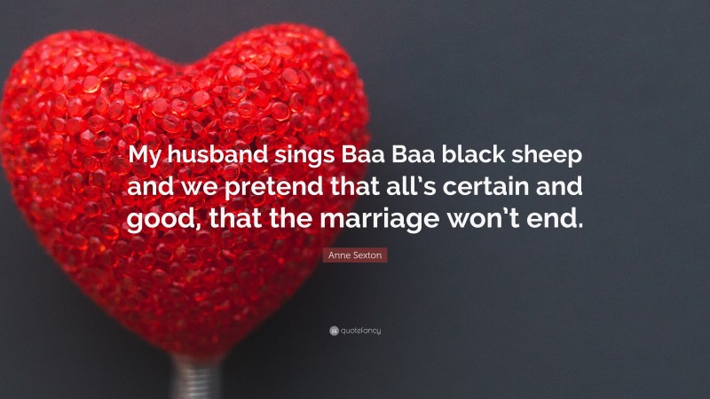 Anne Sexton Quote: “My husband sings Baa Baa black sheep and we pretend that all’s certain and good, that the marriage won’t end.”
