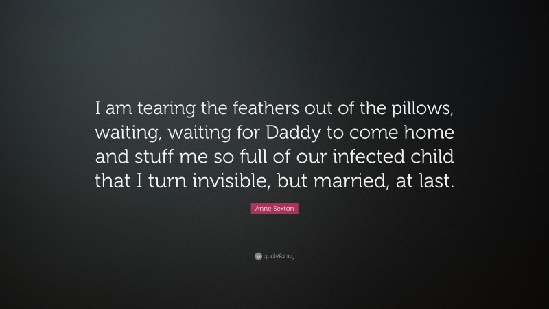 Anne Sexton Quote: “I am tearing the feathers out of the pillows, waiting, waiting for Daddy to come home and stuff me so full of our infected child that I turn invisible, but married, at last.”