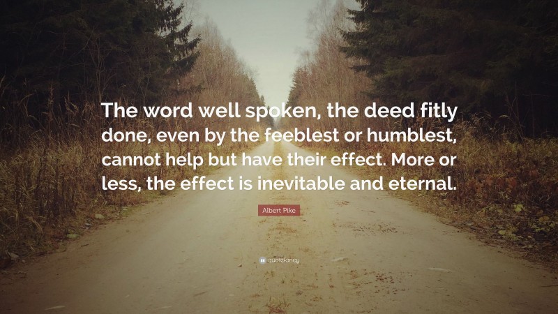 Albert Pike Quote: “The word well spoken, the deed fitly done, even by the feeblest or humblest, cannot help but have their effect. More or less, the effect is inevitable and eternal.”
