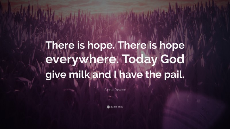 Anne Sexton Quote: “There is hope. There is hope everywhere. Today God give milk and I have the pail.”