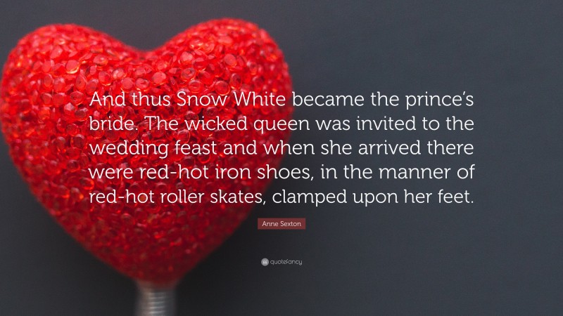 Anne Sexton Quote: “And thus Snow White became the prince’s bride. The wicked queen was invited to the wedding feast and when she arrived there were red-hot iron shoes, in the manner of red-hot roller skates, clamped upon her feet.”
