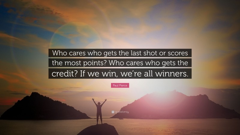 Paul Pierce Quote: “Who cares who gets the last shot or scores the most points? Who cares who gets the credit? If we win, we’re all winners.”