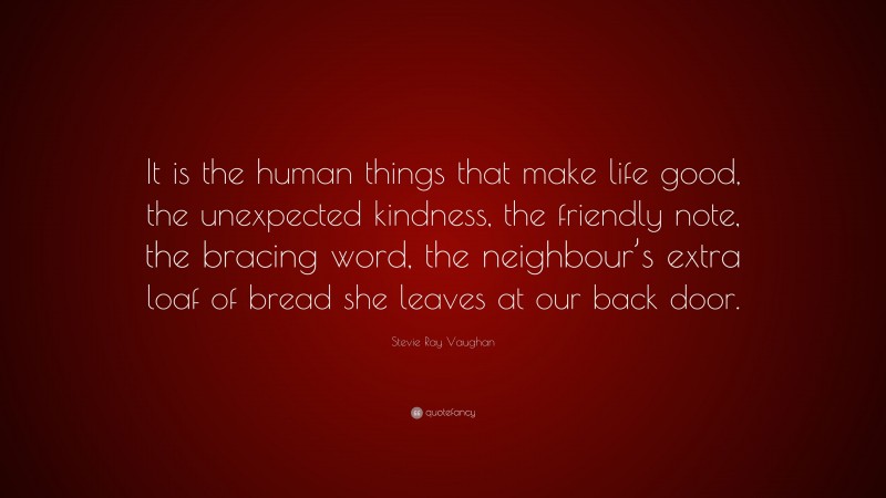 Stevie Ray Vaughan Quote: “It is the human things that make life good, the unexpected kindness, the friendly note, the bracing word, the neighbour’s extra loaf of bread she leaves at our back door.”