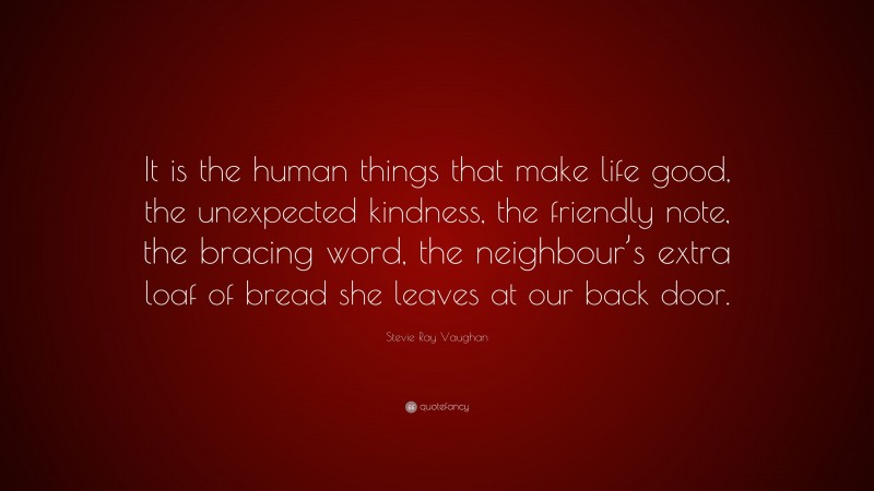 Stevie Ray Vaughan Quote: “It is the human things that make life good, the unexpected kindness, the friendly note, the bracing word, the neighbour’s extra loaf of bread she leaves at our back door.”