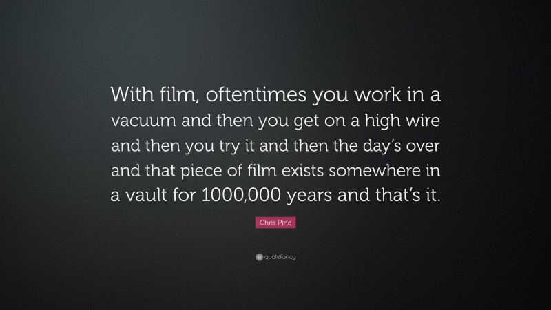 Chris Pine Quote: “With film, oftentimes you work in a vacuum and then you get on a high wire and then you try it and then the day’s over and that piece of film exists somewhere in a vault for 1000,000 years and that’s it.”