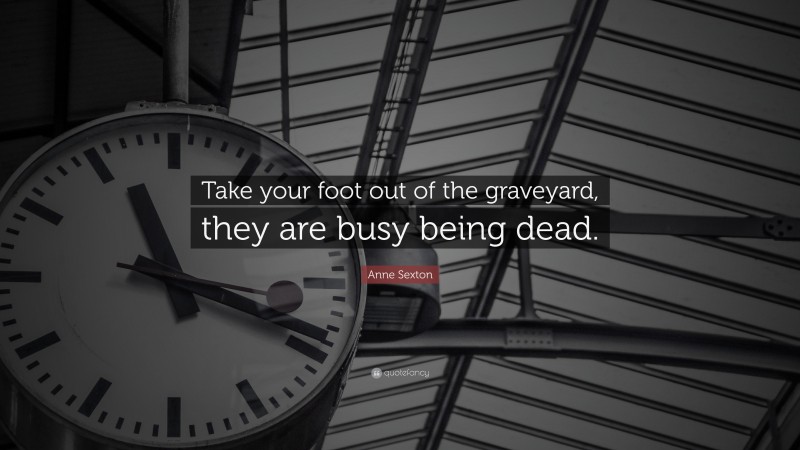 Anne Sexton Quote: “Take your foot out of the graveyard, they are busy being dead.”