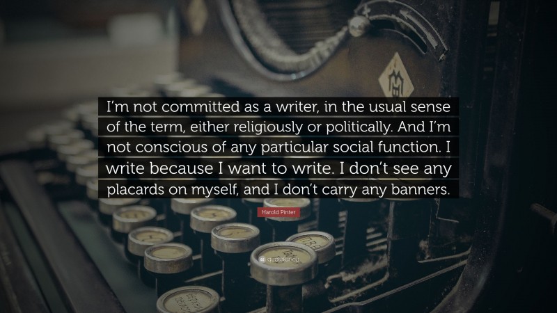 Harold Pinter Quote: “I’m not committed as a writer, in the usual sense of the term, either religiously or politically. And I’m not conscious of any particular social function. I write because I want to write. I don’t see any placards on myself, and I don’t carry any banners.”