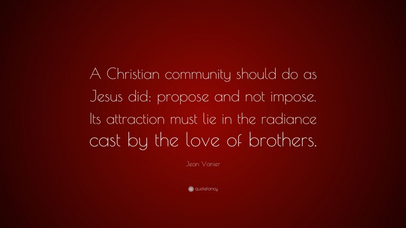 Jean Vanier Quote: “A Christian community should do as Jesus did: propose and not impose. Its attraction must lie in the radiance cast by the love of brothers.”
