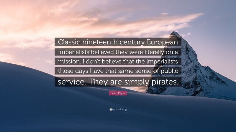 John Pilger Quote: “Classic nineteenth century European imperialists believed they were literally on a mission. I don’t believe that the imperialists these days have that same sense of public service. They are simply pirates.”