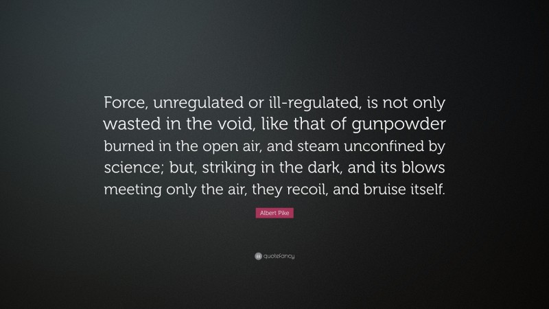 Albert Pike Quote: “Force, unregulated or ill-regulated, is not only wasted in the void, like that of gunpowder burned in the open air, and steam unconfined by science; but, striking in the dark, and its blows meeting only the air, they recoil, and bruise itself.”