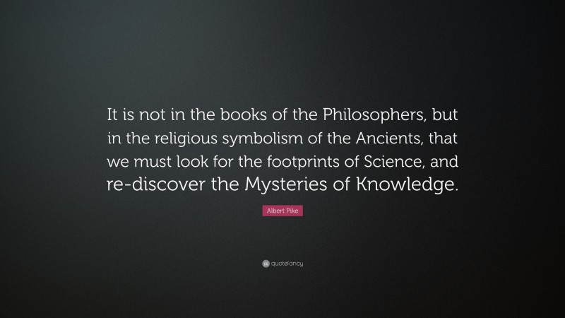 Albert Pike Quote: “It is not in the books of the Philosophers, but in the religious symbolism of the Ancients, that we must look for the footprints of Science, and re-discover the Mysteries of Knowledge.”