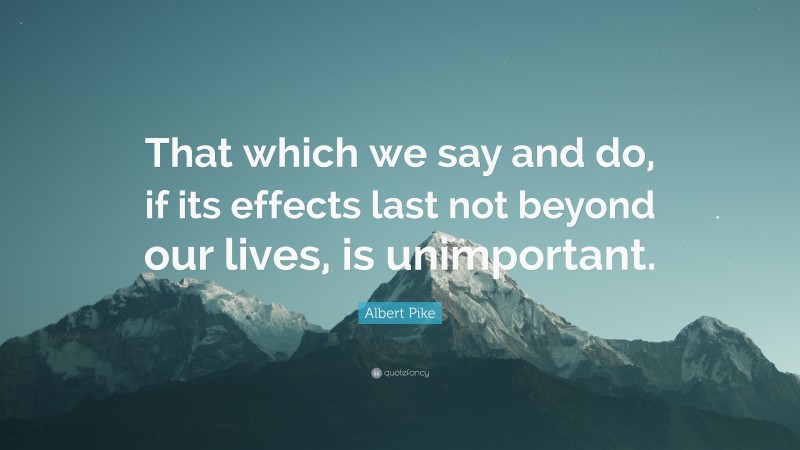 Albert Pike Quote: “That which we say and do, if its effects last not beyond our lives, is unimportant.”