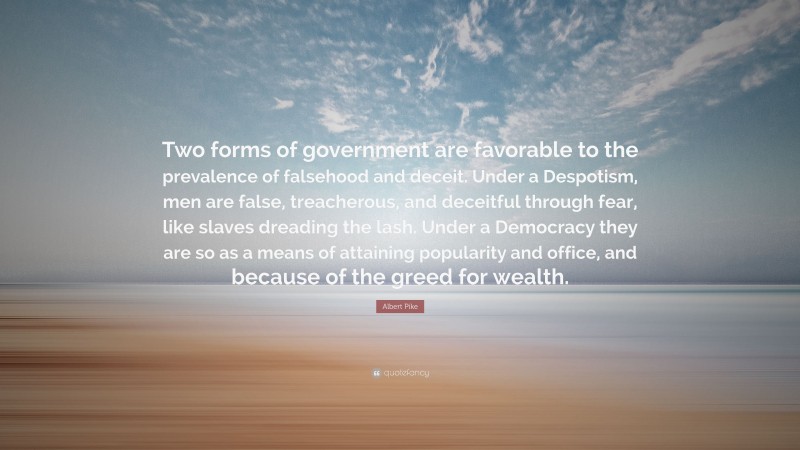 Albert Pike Quote: “Two forms of government are favorable to the prevalence of falsehood and deceit. Under a Despotism, men are false, treacherous, and deceitful through fear, like slaves dreading the lash. Under a Democracy they are so as a means of attaining popularity and office, and because of the greed for wealth.”