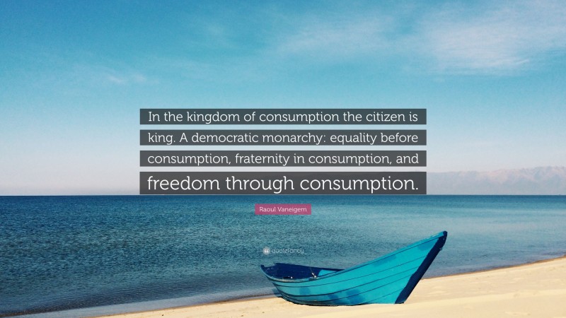 Raoul Vaneigem Quote: “In the kingdom of consumption the citizen is king. A democratic monarchy: equality before consumption, fraternity in consumption, and freedom through consumption.”